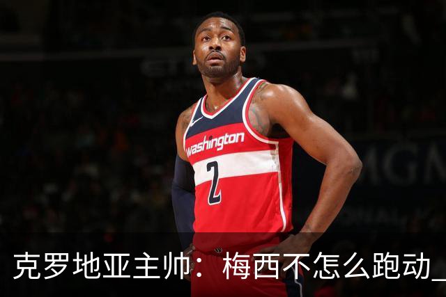 克罗地亚主帅：梅西不怎么跑动 但他一旦拿球就变了