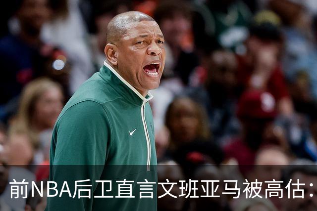 前NBA后卫直言文班亚马被高估：他顶多排联盟第10