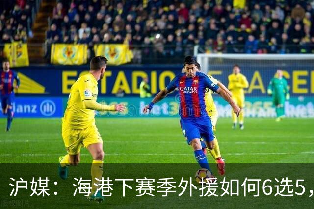 沪媒：海港下赛季外援如何6选5，十分考验教练组与俱乐部的智慧
