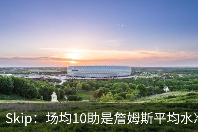 Skip：场均10助是詹姆斯平均水准，但马克西没向他妥协球权
